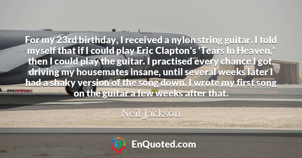 For my 23rd birthday, I received a nylon string guitar. I told myself that if I could play Eric Clapton's 'Tears In Heaven,' then I could play the guitar. I practised every chance I got, driving my housemates insane, until several weeks later I had a shaky version of the song down. I wrote my first song on the guitar a few weeks after that.