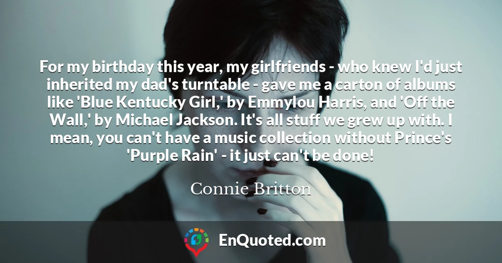 For my birthday this year, my girlfriends - who knew I'd just inherited my dad's turntable - gave me a carton of albums like 'Blue Kentucky Girl,' by Emmylou Harris, and 'Off the Wall,' by Michael Jackson. It's all stuff we grew up with. I mean, you can't have a music collection without Prince's 'Purple Rain' - it just can't be done!