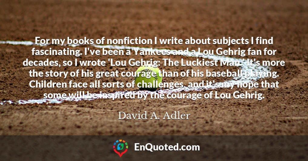 For my books of nonfiction I write about subjects I find fascinating. I've been a Yankees and a Lou Gehrig fan for decades, so I wrote 'Lou Gehrig: The Luckiest Man.' It's more the story of his great courage than of his baseball playing. Children face all sorts of challenges, and it's my hope that some will be inspired by the courage of Lou Gehrig.