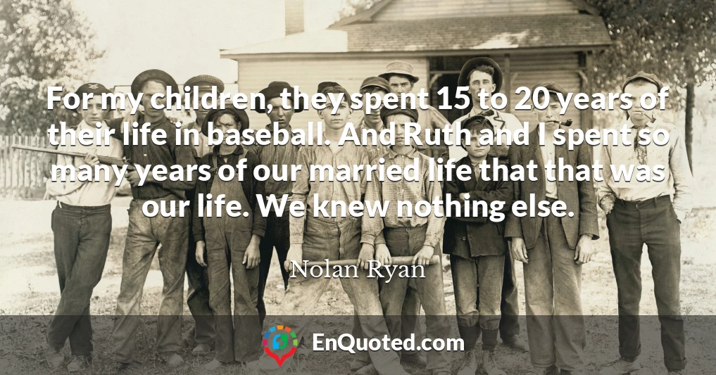 For my children, they spent 15 to 20 years of their life in baseball. And Ruth and I spent so many years of our married life that that was our life. We knew nothing else.