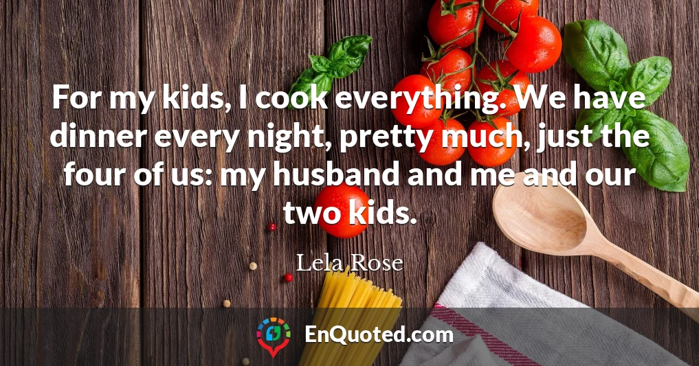 For my kids, I cook everything. We have dinner every night, pretty much, just the four of us: my husband and me and our two kids.