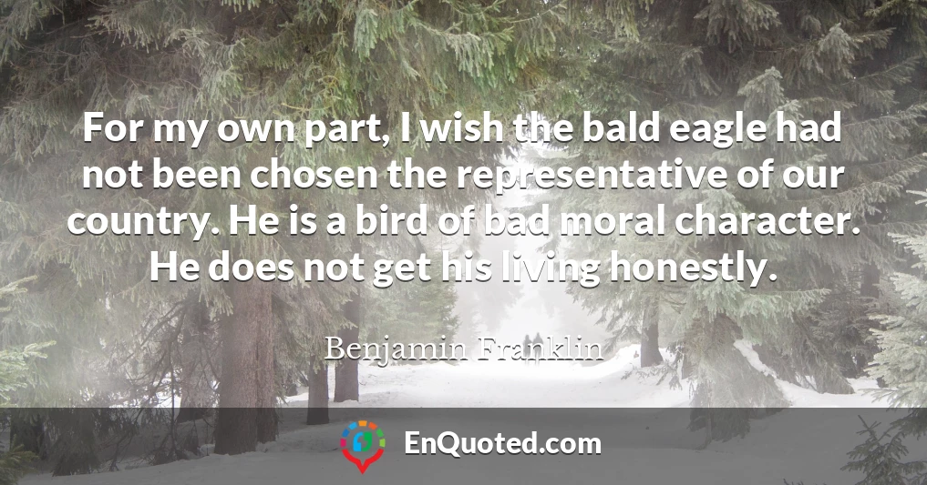 For my own part, I wish the bald eagle had not been chosen the representative of our country. He is a bird of bad moral character. He does not get his living honestly.