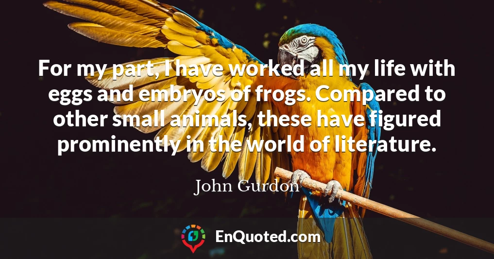 For my part, I have worked all my life with eggs and embryos of frogs. Compared to other small animals, these have figured prominently in the world of literature.