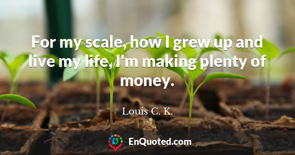For my scale, how I grew up and live my life, I'm making plenty of money.