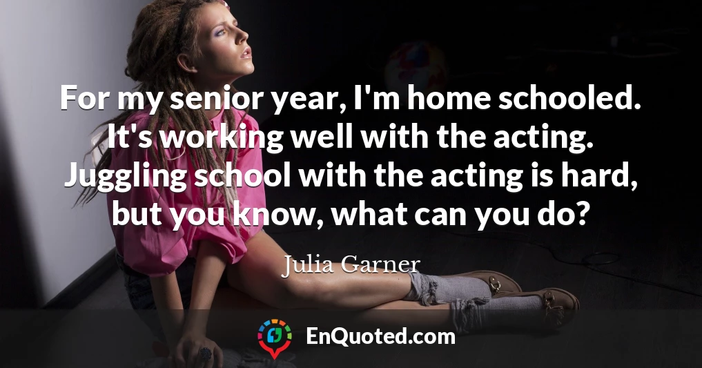 For my senior year, I'm home schooled. It's working well with the acting. Juggling school with the acting is hard, but you know, what can you do?