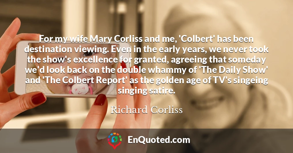 For my wife Mary Corliss and me, 'Colbert' has been destination viewing. Even in the early years, we never took the show's excellence for granted, agreeing that someday we'd look back on the double whammy of 'The Daily Show' and 'The Colbert Report' as the golden age of TV's singeing singing satire.