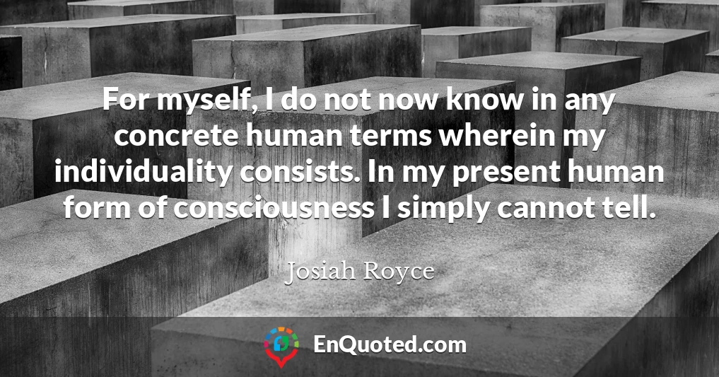 For myself, I do not now know in any concrete human terms wherein my individuality consists. In my present human form of consciousness I simply cannot tell.
