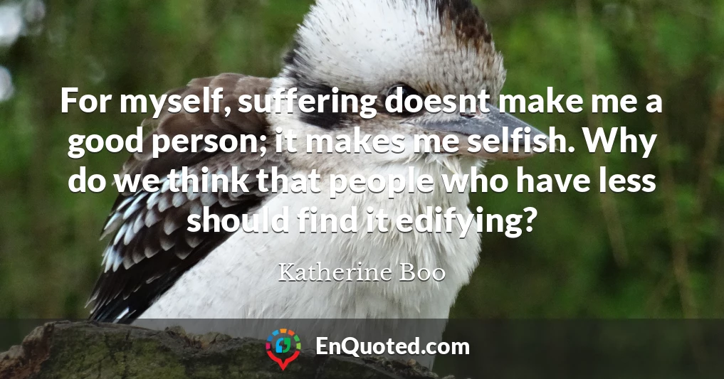 For myself, suffering doesnt make me a good person; it makes me selfish. Why do we think that people who have less should find it edifying?