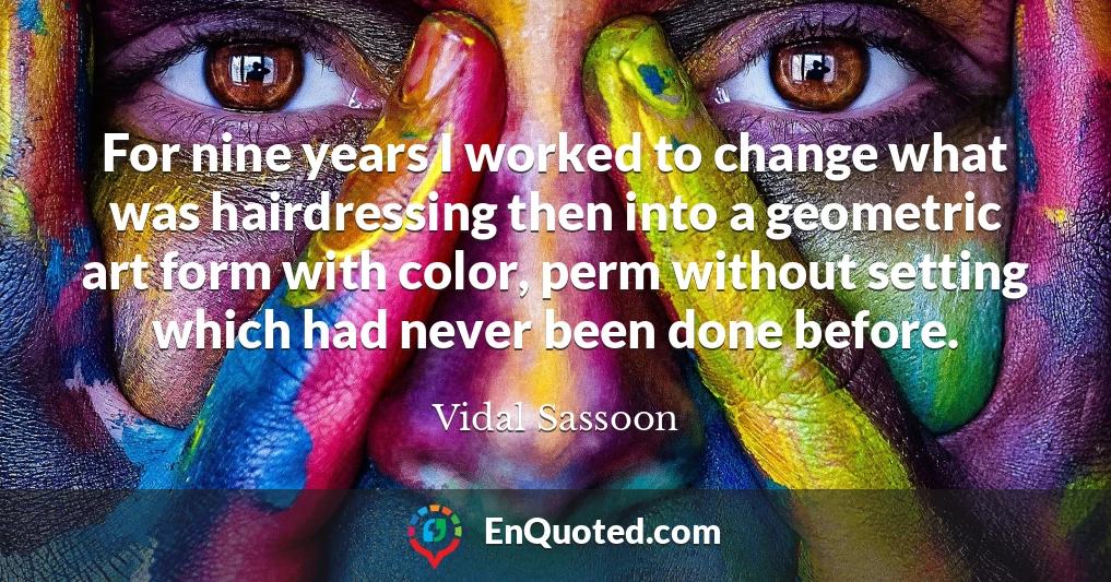 For nine years I worked to change what was hairdressing then into a geometric art form with color, perm without setting which had never been done before.