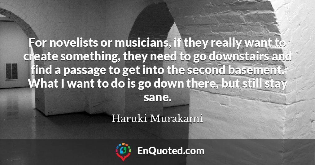 For novelists or musicians, if they really want to create something, they need to go downstairs and find a passage to get into the second basement. What I want to do is go down there, but still stay sane.