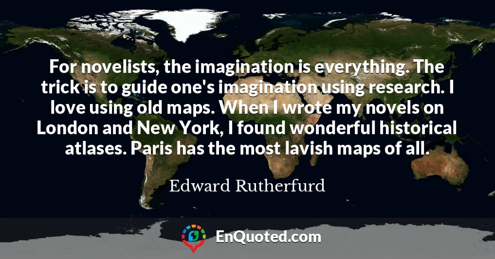 For novelists, the imagination is everything. The trick is to guide one's imagination using research. I love using old maps. When I wrote my novels on London and New York, I found wonderful historical atlases. Paris has the most lavish maps of all.