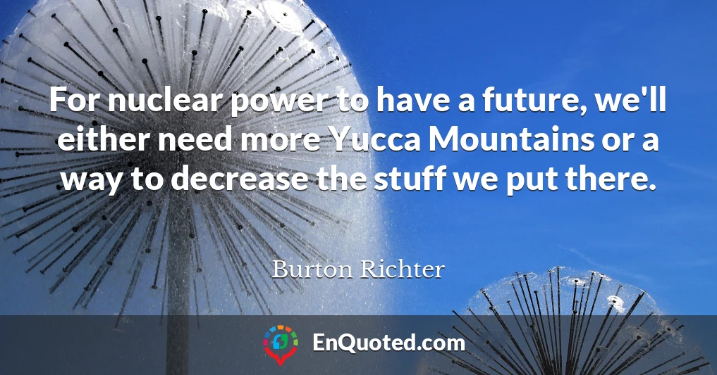 For nuclear power to have a future, we'll either need more Yucca Mountains or a way to decrease the stuff we put there.