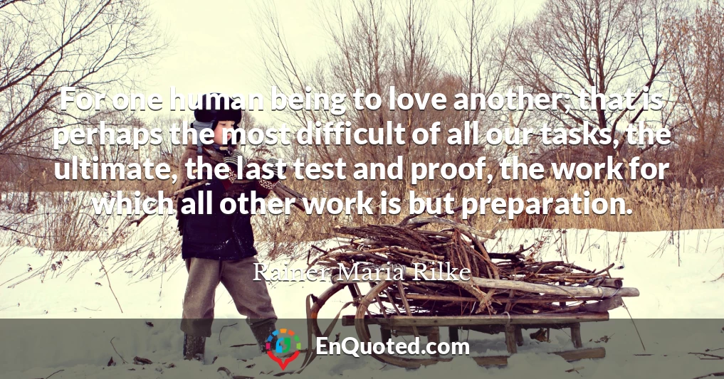 For one human being to love another; that is perhaps the most difficult of all our tasks, the ultimate, the last test and proof, the work for which all other work is but preparation.