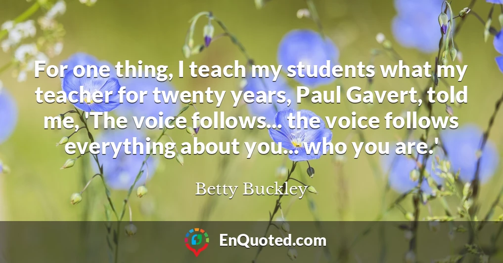 For one thing, I teach my students what my teacher for twenty years, Paul Gavert, told me, 'The voice follows... the voice follows everything about you... who you are.'