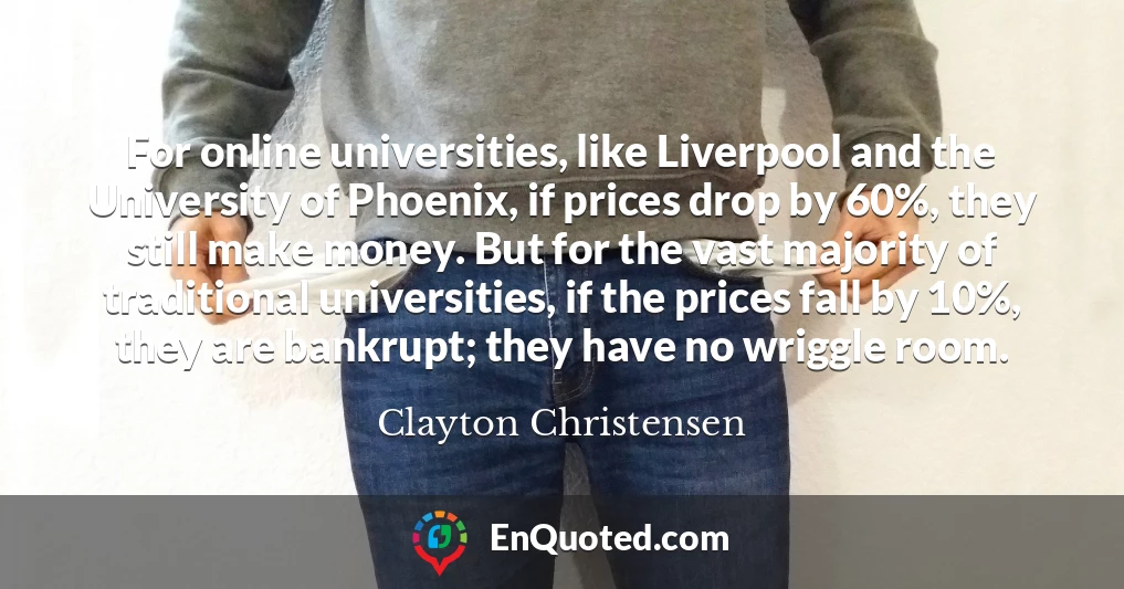 For online universities, like Liverpool and the University of Phoenix, if prices drop by 60%, they still make money. But for the vast majority of traditional universities, if the prices fall by 10%, they are bankrupt; they have no wriggle room.