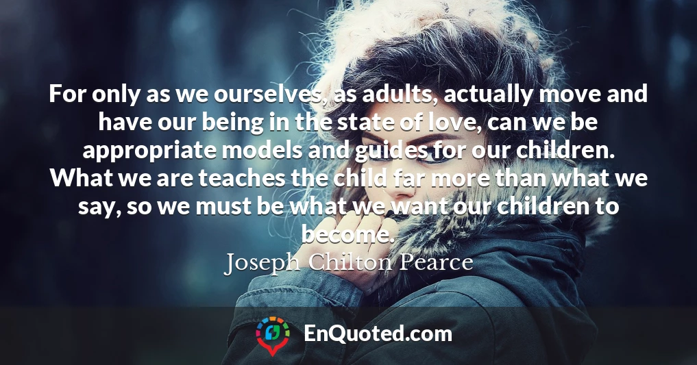 For only as we ourselves, as adults, actually move and have our being in the state of love, can we be appropriate models and guides for our children. What we are teaches the child far more than what we say, so we must be what we want our children to become.