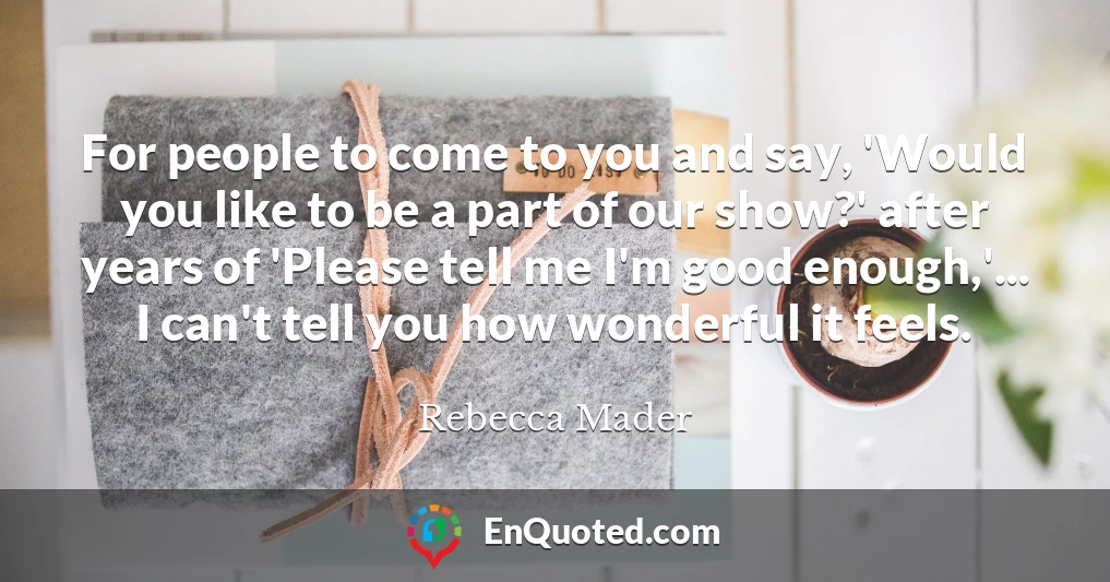 For people to come to you and say, 'Would you like to be a part of our show?' after years of 'Please tell me I'm good enough,'... I can't tell you how wonderful it feels.