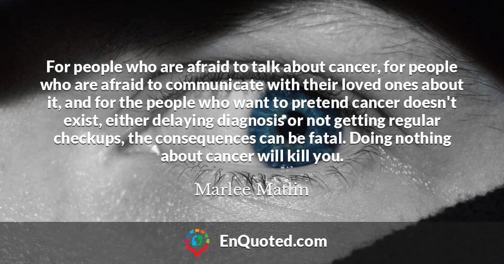 For people who are afraid to talk about cancer, for people who are afraid to communicate with their loved ones about it, and for the people who want to pretend cancer doesn't exist, either delaying diagnosis or not getting regular checkups, the consequences can be fatal. Doing nothing about cancer will kill you.