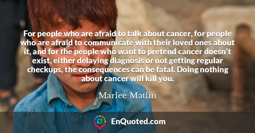 For people who are afraid to talk about cancer, for people who are afraid to communicate with their loved ones about it, and for the people who want to pretend cancer doesn't exist, either delaying diagnosis or not getting regular checkups, the consequences can be fatal. Doing nothing about cancer will kill you.