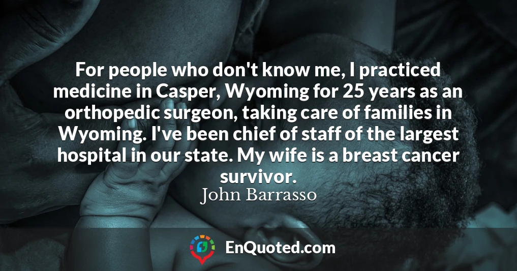 For people who don't know me, I practiced medicine in Casper, Wyoming for 25 years as an orthopedic surgeon, taking care of families in Wyoming. I've been chief of staff of the largest hospital in our state. My wife is a breast cancer survivor.