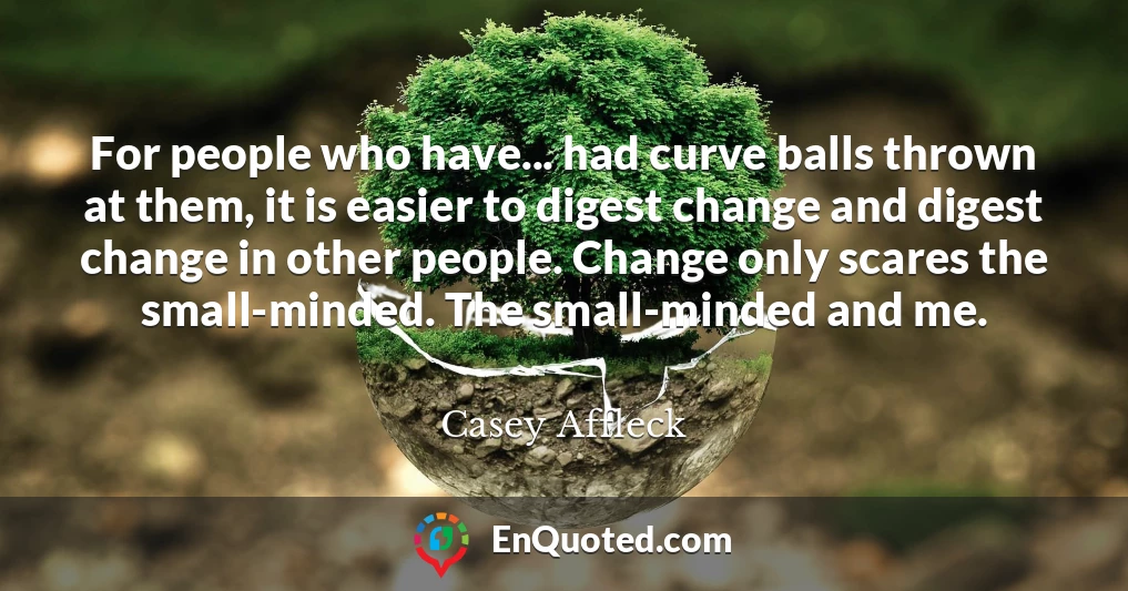 For people who have... had curve balls thrown at them, it is easier to digest change and digest change in other people. Change only scares the small-minded. The small-minded and me.