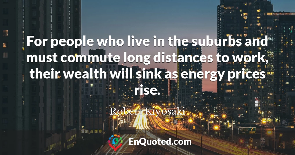 For people who live in the suburbs and must commute long distances to work, their wealth will sink as energy prices rise.