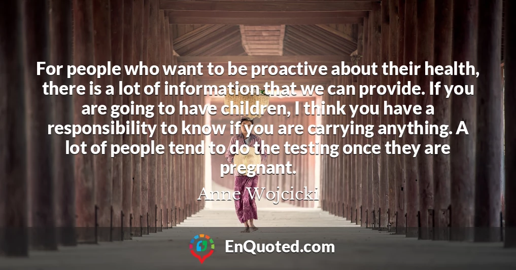 For people who want to be proactive about their health, there is a lot of information that we can provide. If you are going to have children, I think you have a responsibility to know if you are carrying anything. A lot of people tend to do the testing once they are pregnant.