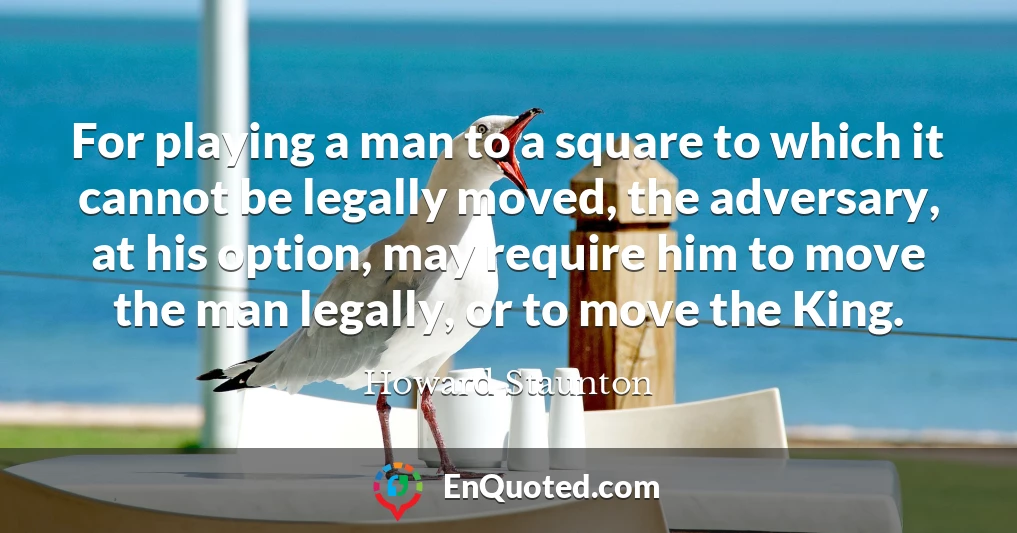 For playing a man to a square to which it cannot be legally moved, the adversary, at his option, may require him to move the man legally, or to move the King.