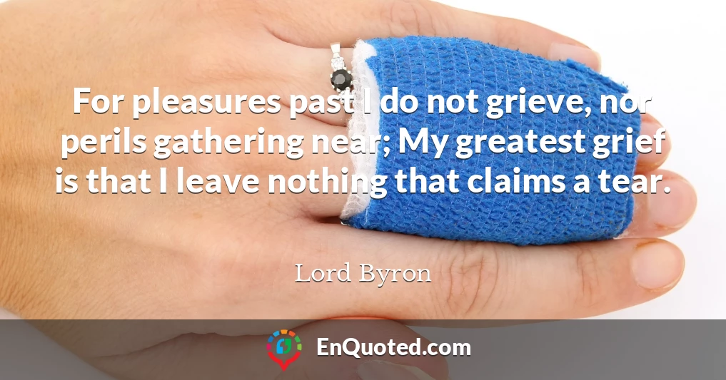 For pleasures past I do not grieve, nor perils gathering near; My greatest grief is that I leave nothing that claims a tear.