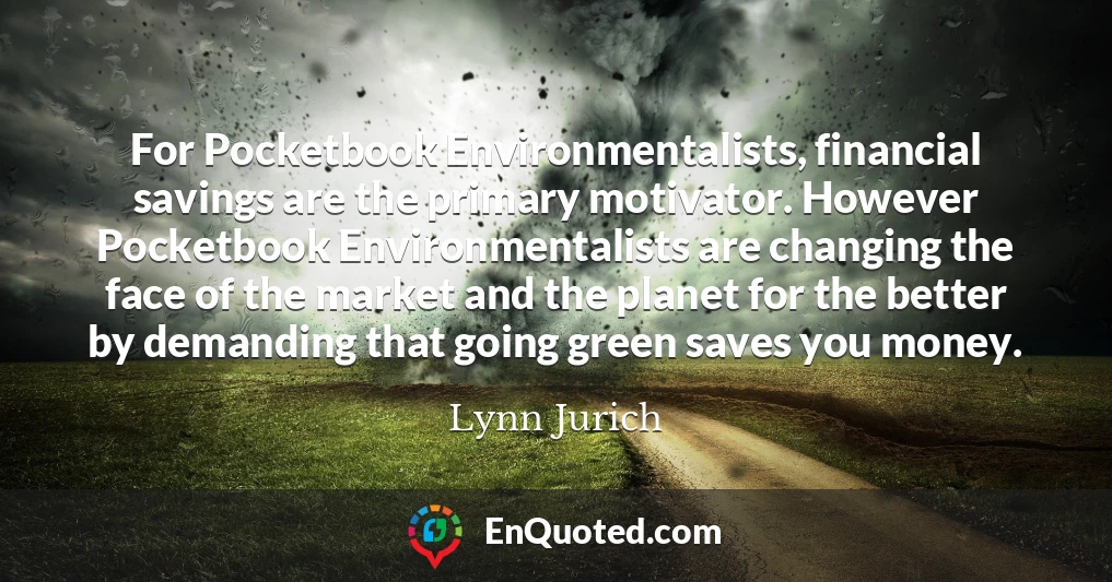 For Pocketbook Environmentalists, financial savings are the primary motivator. However Pocketbook Environmentalists are changing the face of the market and the planet for the better by demanding that going green saves you money.