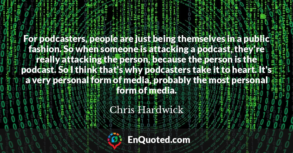 For podcasters, people are just being themselves in a public fashion. So when someone is attacking a podcast, they're really attacking the person, because the person is the podcast. So I think that's why podcasters take it to heart. It's a very personal form of media, probably the most personal form of media.