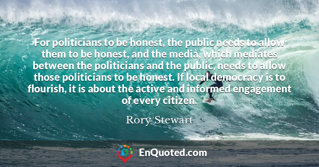 For politicians to be honest, the public needs to allow them to be honest, and the media, which mediates between the politicians and the public, needs to allow those politicians to be honest. If local democracy is to flourish, it is about the active and informed engagement of every citizen.