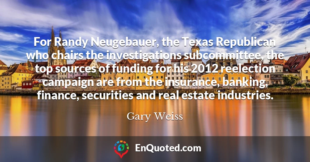 For Randy Neugebauer, the Texas Republican who chairs the investigations subcommittee, the top sources of funding for his 2012 reelection campaign are from the insurance, banking, finance, securities and real estate industries.
