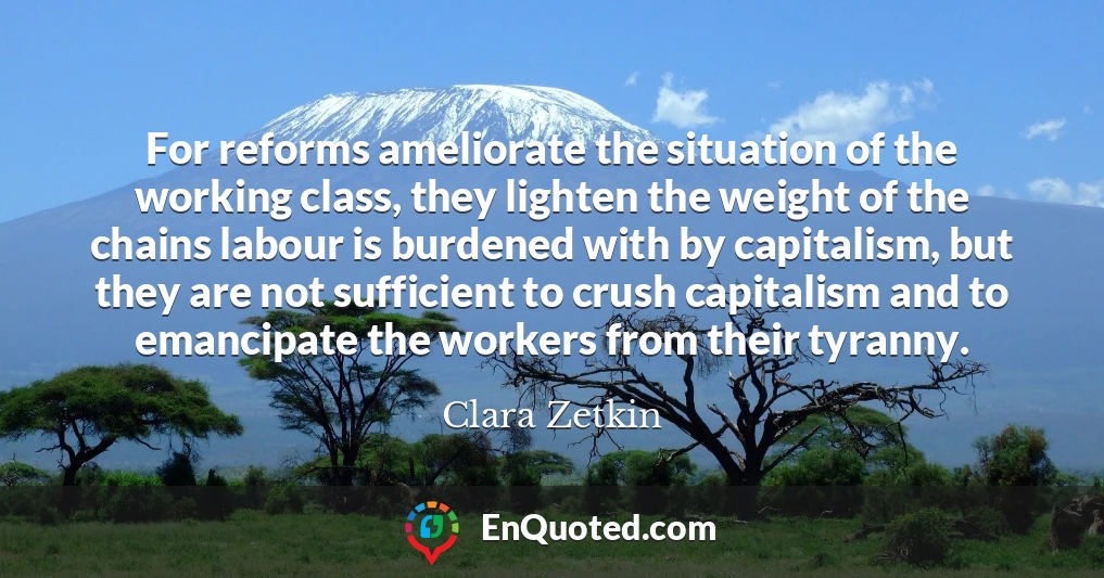 For reforms ameliorate the situation of the working class, they lighten the weight of the chains labour is burdened with by capitalism, but they are not sufficient to crush capitalism and to emancipate the workers from their tyranny.