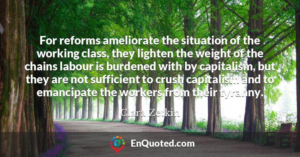 For reforms ameliorate the situation of the working class, they lighten the weight of the chains labour is burdened with by capitalism, but they are not sufficient to crush capitalism and to emancipate the workers from their tyranny.