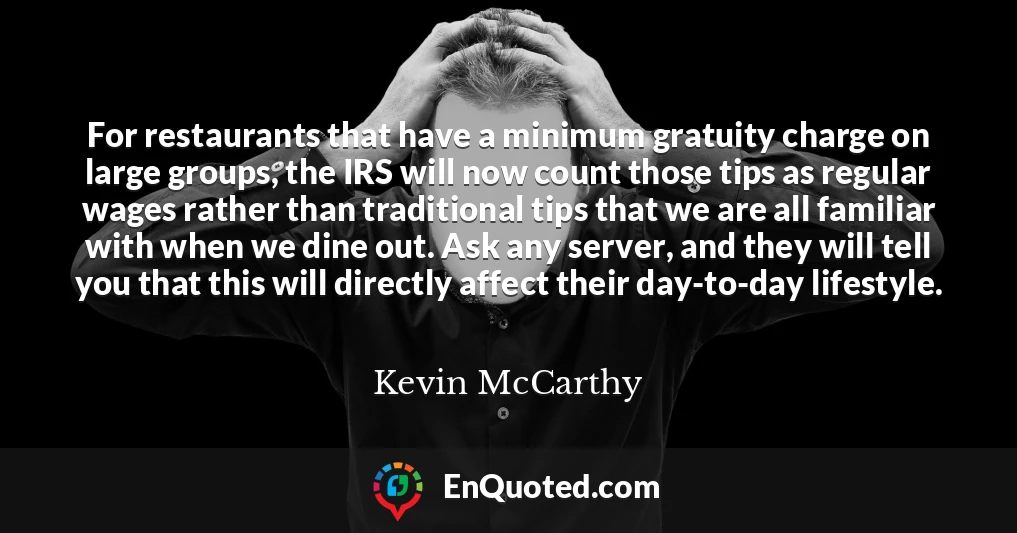For restaurants that have a minimum gratuity charge on large groups, the IRS will now count those tips as regular wages rather than traditional tips that we are all familiar with when we dine out. Ask any server, and they will tell you that this will directly affect their day-to-day lifestyle.