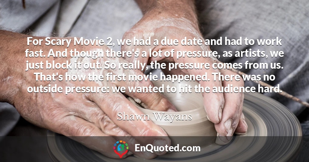 For Scary Movie 2, we had a due date and had to work fast. And though there's a lot of pressure, as artists, we just block it out. So really, the pressure comes from us. That's how the first movie happened. There was no outside pressure: we wanted to hit the audience hard.