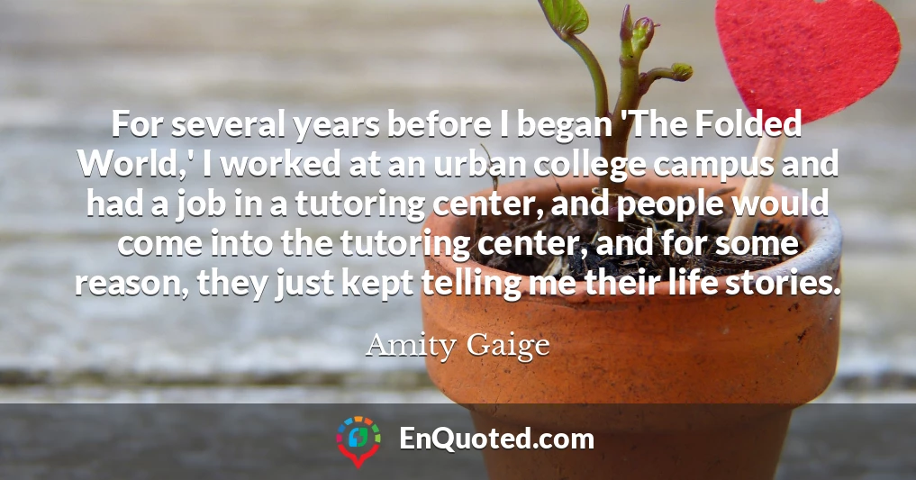 For several years before I began 'The Folded World,' I worked at an urban college campus and had a job in a tutoring center, and people would come into the tutoring center, and for some reason, they just kept telling me their life stories.