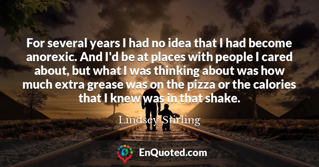 For several years I had no idea that I had become anorexic. And I'd be at places with people I cared about, but what I was thinking about was how much extra grease was on the pizza or the calories that I knew was in that shake.