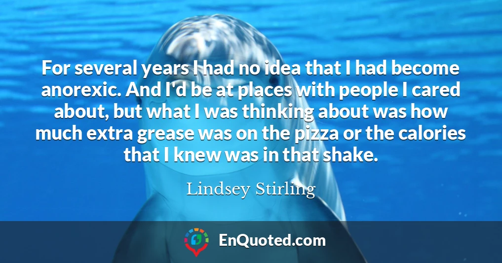 For several years I had no idea that I had become anorexic. And I'd be at places with people I cared about, but what I was thinking about was how much extra grease was on the pizza or the calories that I knew was in that shake.