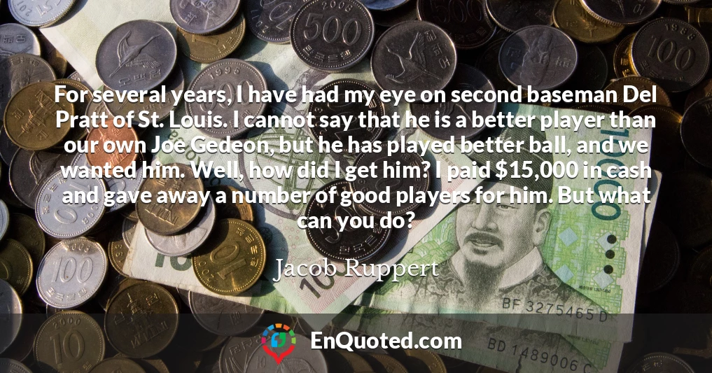 For several years, I have had my eye on second baseman Del Pratt of St. Louis. I cannot say that he is a better player than our own Joe Gedeon, but he has played better ball, and we wanted him. Well, how did I get him? I paid $15,000 in cash and gave away a number of good players for him. But what can you do?