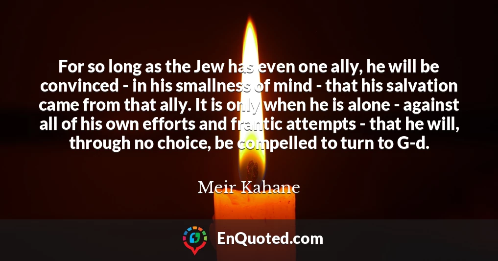For so long as the Jew has even one ally, he will be convinced - in his smallness of mind - that his salvation came from that ally. It is only when he is alone - against all of his own efforts and frantic attempts - that he will, through no choice, be compelled to turn to G-d.