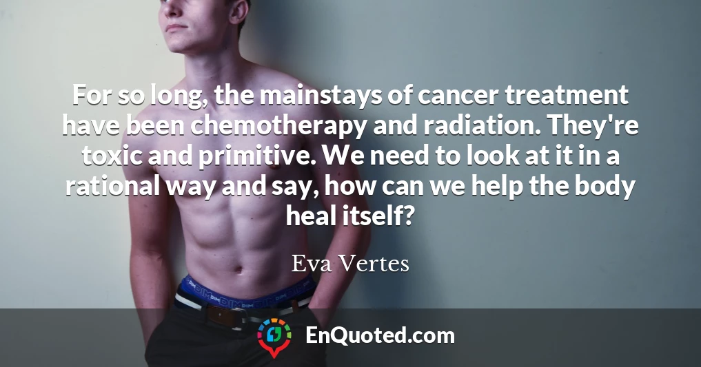 For so long, the mainstays of cancer treatment have been chemotherapy and radiation. They're toxic and primitive. We need to look at it in a rational way and say, how can we help the body heal itself?