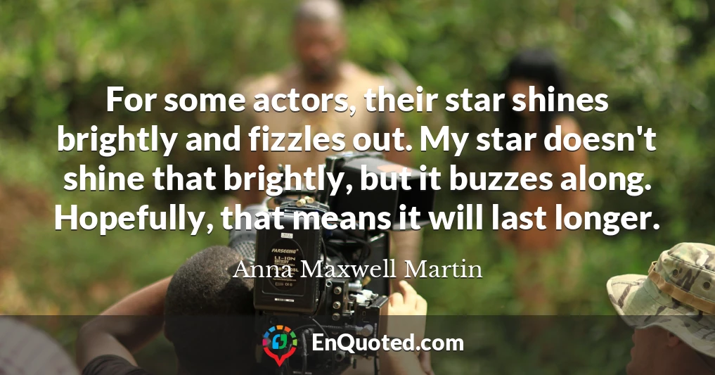 For some actors, their star shines brightly and fizzles out. My star doesn't shine that brightly, but it buzzes along. Hopefully, that means it will last longer.