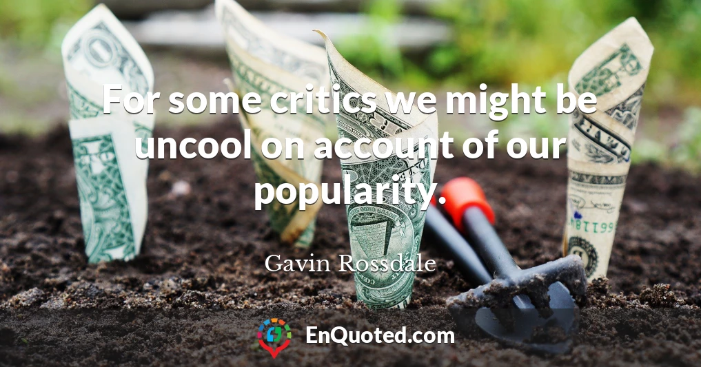 For some critics we might be uncool on account of our popularity.