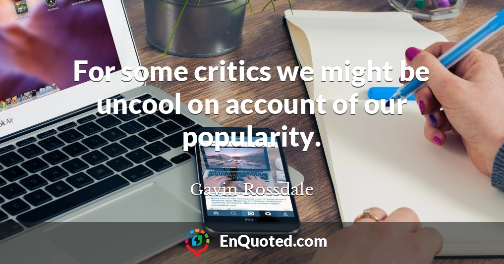 For some critics we might be uncool on account of our popularity.