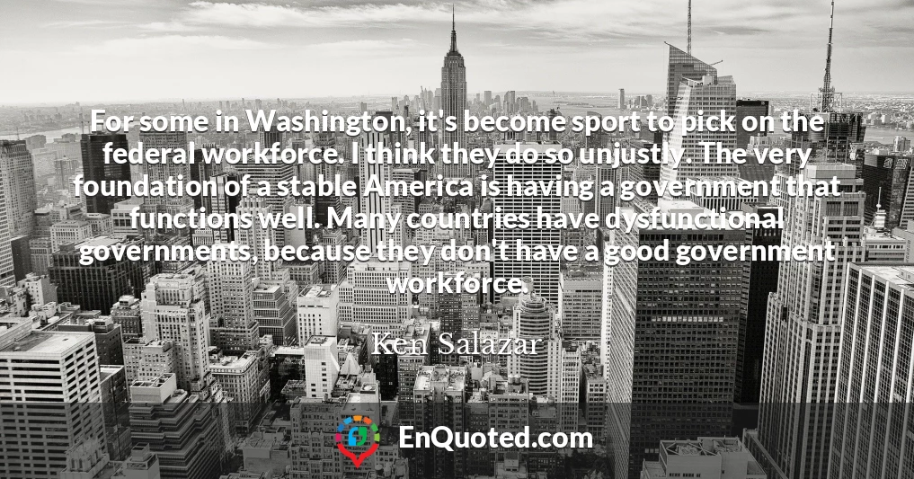 For some in Washington, it's become sport to pick on the federal workforce. I think they do so unjustly. The very foundation of a stable America is having a government that functions well. Many countries have dysfunctional governments, because they don't have a good government workforce.