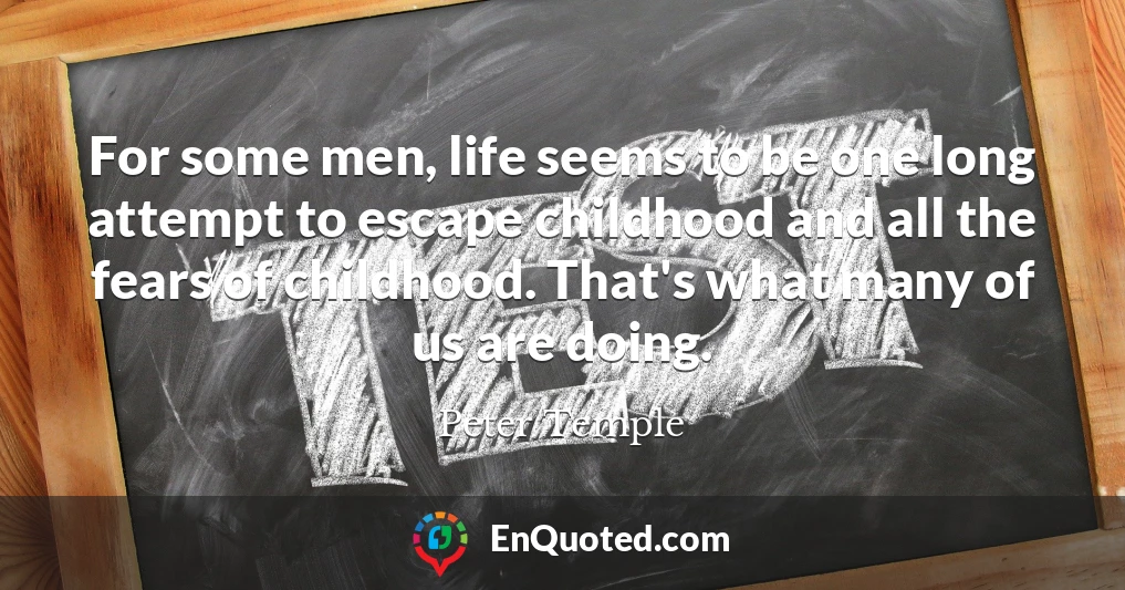 For some men, life seems to be one long attempt to escape childhood and all the fears of childhood. That's what many of us are doing.