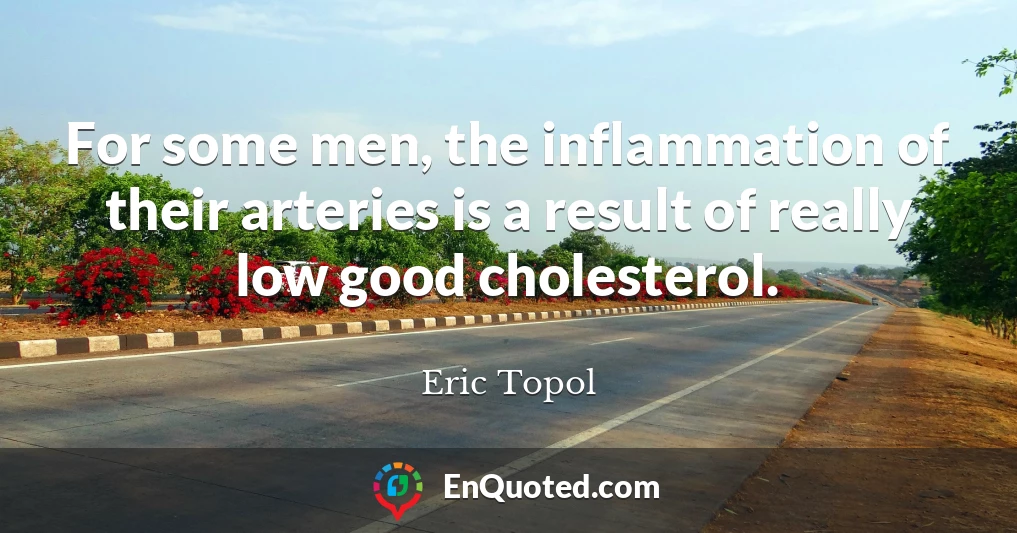 For some men, the inflammation of their arteries is a result of really low good cholesterol.