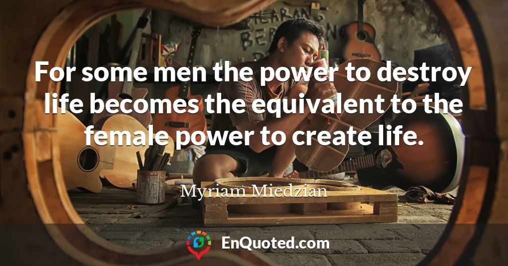For some men the power to destroy life becomes the equivalent to the female power to create life.